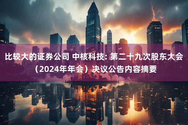 比较大的证券公司 中核科技: 第二十九次股东大会（2024年年会）决议公告内容摘要
