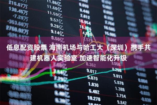 低息配资股票 海南机场与哈工大（深圳）携手共建机器人实验室 加速智能化升级