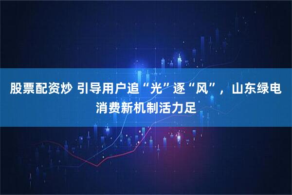 股票配资炒 引导用户追“光”逐“风”，山东绿电消费新机制活力足