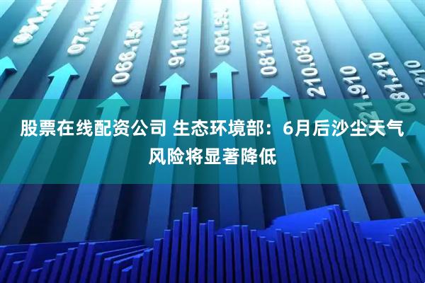 股票在线配资公司 生态环境部：6月后沙尘天气风险将显著降低