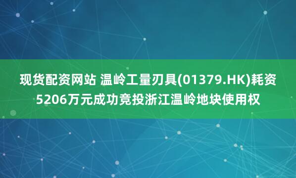 现货配资网站 温岭工量刃具(01379.HK)耗资5206万元成功竞投浙江温岭地块使用权