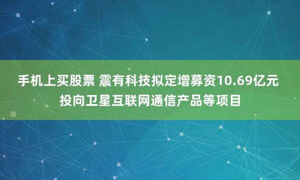 手机上买股票 震有科技拟定增募资10.69亿元 投向卫星互联网通信产品等项目