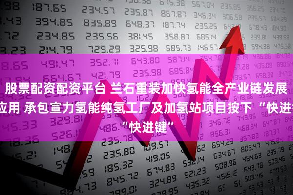 股票配资配资平台 兰石重装加快氢能全产业链发展及应用 承包宣力氢能纯氢工厂及加氢站项目按下 “快进键”