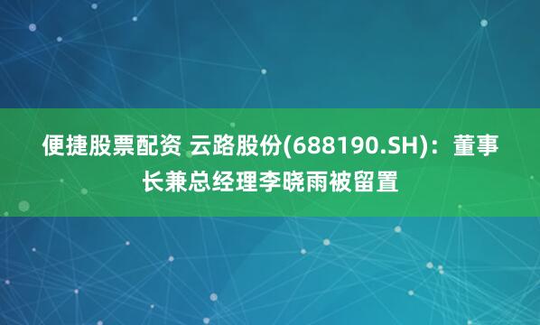 便捷股票配资 云路股份(688190.SH)：董事长兼总经理李晓雨被留置