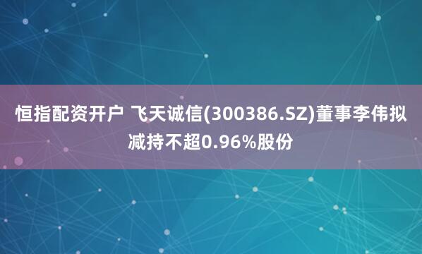 恒指配资开户 飞天诚信(300386.SZ)董事李伟拟减持不超0.96%股份