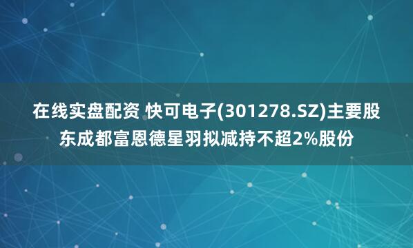 在线实盘配资 快可电子(301278.SZ)主要股东成都富恩德星羽拟减持不超2%股份