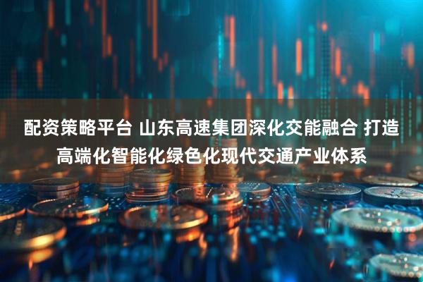 配资策略平台 山东高速集团深化交能融合 打造高端化智能化绿色化现代交通产业体系
