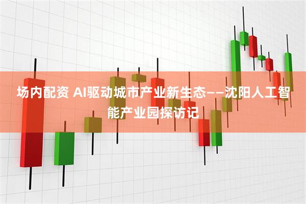 场内配资 AI驱动城市产业新生态——沈阳人工智能产业园探访记