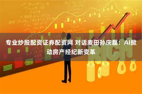 专业炒股配资证券配资网 对话麦田孙庆磊：AI掀动房产经纪新变革