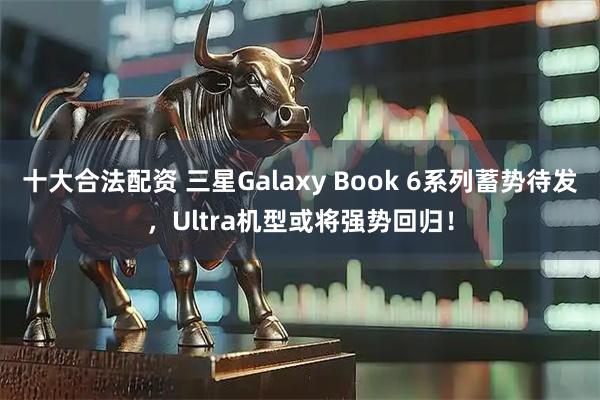 十大合法配资 三星Galaxy Book 6系列蓄势待发，Ultra机型或将强势回归！