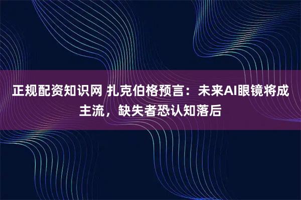 正规配资知识网 扎克伯格预言：未来AI眼镜将成主流，缺失者恐认知落后