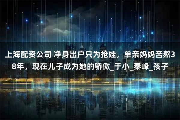 上海配资公司 净身出户只为抢娃，单亲妈妈苦熬38年，现在儿子成为她的骄傲_于小_秦峰_孩子