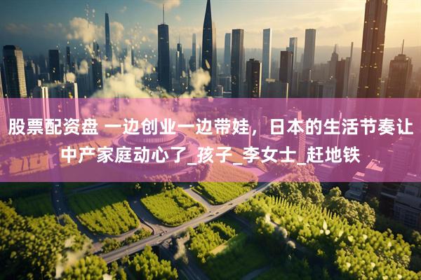 股票配资盘 一边创业一边带娃，日本的生活节奏让中产家庭动心了_孩子_李女士_赶地铁