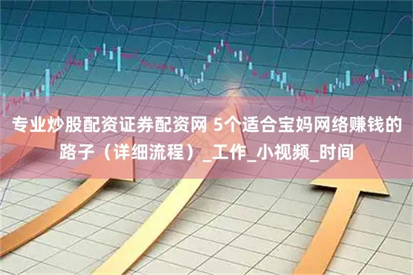 专业炒股配资证券配资网 5个适合宝妈网络赚钱的路子（详细流程）_工作_小视频_时间