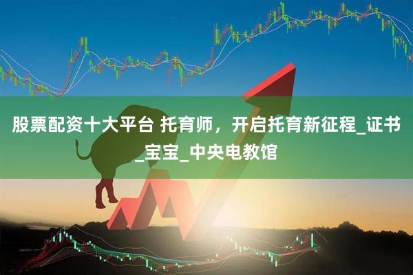 股票配资十大平台 托育师，开启托育新征程_证书_宝宝_中央电教馆