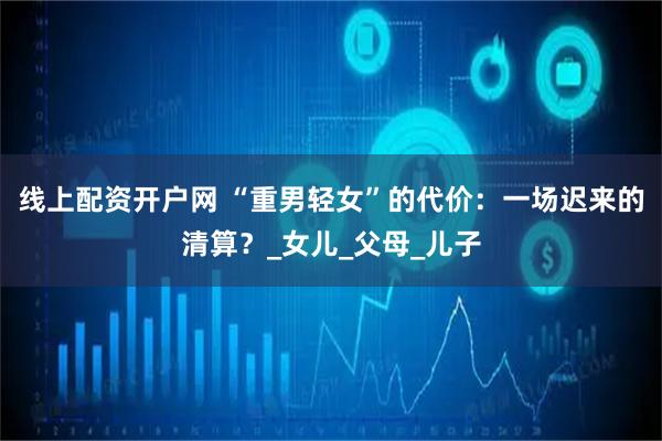 线上配资开户网 “重男轻女”的代价：一场迟来的清算？_女儿_父母_儿子