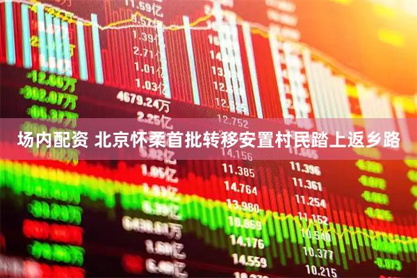 场内配资 北京怀柔首批转移安置村民踏上返乡路