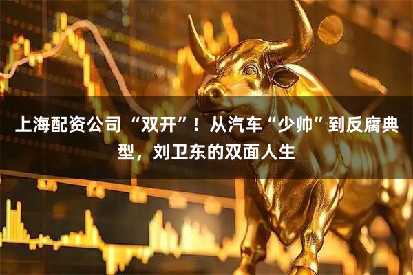 上海配资公司 “双开”！从汽车“少帅”到反腐典型，刘卫东的双面人生