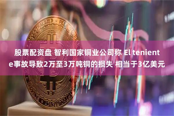 股票配资盘 智利国家铜业公司称 El teniente事故导致2万至3万吨铜的损失 相当于3亿美元