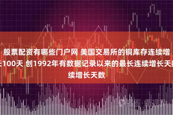 股票配资有哪些门户网 美国交易所的铜库存连续增长100天 创1992年有数据记录以来的最长连续增长天数