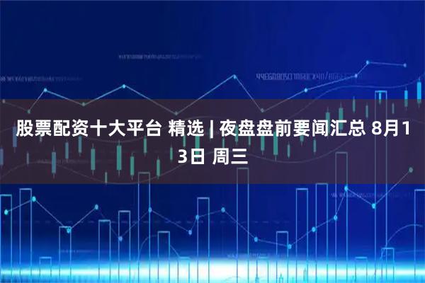 股票配资十大平台 精选 | 夜盘盘前要闻汇总 8月13日 周三