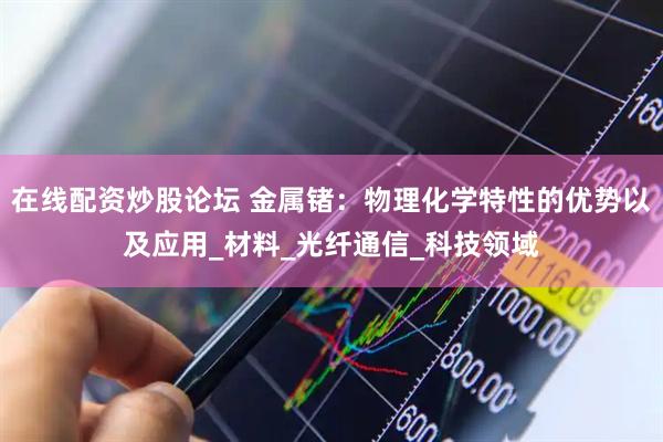 在线配资炒股论坛 金属锗：物理化学特性的优势以及应用_材料_光纤通信_科技领域